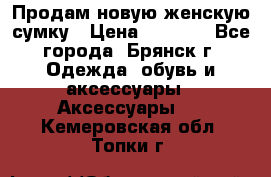 Продам новую женскую сумку › Цена ­ 1 900 - Все города, Брянск г. Одежда, обувь и аксессуары » Аксессуары   . Кемеровская обл.,Топки г.